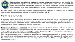 Na igreja, porém, o que se deseja é que sejamos obedientes e também submissos. A submissão está no coração,
nas intenções. Quem é submisso, obedece até na ausência do líder (Fp2.12).
O problema da murmuração
A obediência precisa ser aprendida. Precisamos crescer na obediência. O primeiro estágio é simplesmente fazer o
que foi ordenado, mas Jesus disse que, se fizermos apenas isso, somos servos inúteis (Lc.17.10). Somos
obedientes, mas inúteis. Precisamos ir além. Como? Podemos tomar iniciativas próprias, podemos fazer mais do
que aquilo que foi exigido, mas vejamos um outro detalhe sutil:
Muitas vezes obedecemos reclamando. Precisamos vencer esse mal. Um dos maiores problemas de Israel no
deserto foi a murmuração. Viviam reclamando de tudo, reclamando do líder, reclamando de Deus. Observe que
“murmuração” significa “falar baixo.” A murmuração é aquele tipo de reclamação às ocultas, aquela queixa que não
produz nada além de disseminar um descontentamento geral.
Qual é a causa da murmuração? A insatisfação. Esta não pode ser simplesmente proibida ou ignorada. É como a
ira, um sentimento espontâneo que podemos controlar, mas não anular. Ela existe e persiste. O que fazer então?
Precisamos examinar a raiz da nossa insatisfação. Ele provém de um desejo. Tal desejo é legítimo? É egoísta ou
de interesse do grupo?
Aquele que diz ser submisso, mas nunca cumpre uma ordem, deverá rever sua posição. Mas
existem também aqueles casos de pessoas que cumprem ordens, mas estão se remoendo por
dentro. São obedientes, mas não são submissas. Isso é mais comum em situações hierárquicas,
onde se utiliza o termo “subordinado”. Querendo ou não, o soldado vai obedecer ao comando.
 