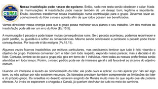Vamos direcionar nossa energia para que o grupo possa melhorar seus planos e seu trabalho. Um dos motivos da
insatisfação pode até ser um erro do líder (Ec.10.5).
A murmuração é pecado e pode trazer muitas consequências ruins. Se o pecado aconteceu, podemos reconhecer e
pedir perdão, ou guardá-lo e sofrer as consequências. Mesmo sendo confessado e perdoado o pecado pode trazer
consequências. Por isso ele é tão maligno (Pv.18.19).
Algumas vezes ficamos insatisfeitos por motivos particulares, mas precisamos lembrar que tudo é feito visando o
objetivo do grupo. Podemos conversar com o líder com todo respeito, expondo nosso parecer, mas a decisão é do
líder. Contudo, lembre-se de que o grupo não gira em torno de 1 indivíduo. Nem todas as nossas preferências serão
atendidas em todo tempo. Porém, o nosso pedido pode ser de interesse geral e até favorável ao alcance do objetivo
comum.
Quando um interesse é levado ao conhecimento do líder, ele pode ouvir e aplicar, ou não aplicar por não ser algo
bom, ou não aplicar por não existirem recursos. Os liderados precisam também compreender as limitações do líder
e do próprio grupo. Os israelitas no deserto estavam exigindo de Moisés muito mais do que aquilo que ele poderia
oferecer. Ao invés de esperarem a chegada a Canaã, já queriam desfrutar de tudo no meio do caminho.
Nossa insatisfação pode nascer do egoísmo. Então, nada nos resta senão obedecer e calar. Nada
de murmurações. A insatisfação pode nascer também de um desejo bom, legítimo e importante.
Então, devemos transformar nossa insatisfação numa contribuição para o grupo. Devemos levar ao
conhecimento do líder a nossa opinião afim de que todos possam ser beneficiados.
 