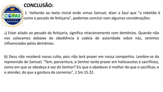 CONCLUSÃO:
1. Voltando ao texto inicial onde vimos Samuel, dizer a Saul que "a rebelião é
como o pecado de feitiçaria", podemos concluir com algumas considerações:
a) Estar aliado ao pecado da feitiçaria, significa relacionamento com demônios. Quando não
nos colocamos debaixo da obediência à cadeia de autoridade sobre nós, seremos
influenciados pelos demônios.
b) Deus não receberá nosso culto, pois não terá prazer em nossa companhia. Lembre-se da
repreensão de Samuel, "Tem, porventura, o Senhor tanto prazer em holocaustos e sacrifícios,
como em que se obedeça à voz do Senhor? Eis que o obedecer é melhor do que o sacrificar, e
o atender, do que a gordura de carneiros", 1 Sm 15.22.
 