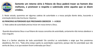 3. Neste estudo, queremos ver algumas cadeias de autoridade e a nossa posição diante delas, buscando a
orientação dentro das Escrituras: Vejamos:
AS PRINCIPAIS AUTORIDADES QUE PRECISAMOS OBEDECER I – A DEUS
1. Toda cadeia de autoridade precisa iniciar em nosso temor a Deus.
Quando descartamos Deus e sua Palavra de nossos conceitos de autoridade, certamente não iremos obedecer a
mais ninguém.
Deus é o Senhor absoluto de toda autoridade! Ele constitui as autoridades e exige que lhes prestemos
obediência, Rm 13.1, "Toda alma esteja sujeita às autoridades superiores; porque não há autoridade que não
venha de Deus; e as que existem foram ordenadas por Deus".
Somente um retorno sério à Palavra de Deus poderá trazer ao homem dias
melhores, e promover o respeito e submissão entre aqueles que se dizem
cristãos.
 