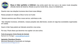 Quanto mais nas relações humanas deve haver esse diálogo.
Nossa posição em relação a Deus nunca vai mudar.
Sempre seremos seus filhos e seus servos, submissos a ele.
Nas relações humanas, entretanto, nossas posições são alternáveis, exceto em algumas sociedades organizadas
em castas.
Quem é líder hoje poderá ser liderado amanhã e vice-versa.
Por isso, Paulo disse que devemos nos sujeitar uns aos outros.
Fonte de pesquisa: Anísio Renato de Andrade
Bacharel em Teologia – anisiora@mg.trt.gov.br
Apóstolo Clemilson Pereira
Bacharel Mestrado e Doutorado em teologia
Apostoloclemilson2016@gmail.com
Deus é líder perfeito e infalível, mas ainda assim ele nos ouve e às vezes muda situações
(Abraão diante de Sodoma, Moisés ao pé do monte Sinai, Jesus no Getsêmani).
 