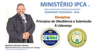 MINISTÉRIO IPCA .
IGREJA PENTECOSTAL CHAMAS DO AVIVAMENTO
SEMINÁRIO TEOLOGICO - IPCA
Princípios de Obediência e Submissão
Á Liderança
Apóstolo Clemilson Pereira
Bacharel Mestrado e Doutorado em teologia
Apostoloclemilson2016@gmail.com
 