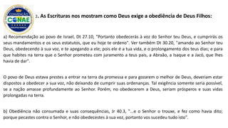 a) Recomendação ao povo de Israel, Dt 27.10, "Portanto obedecerás à voz do Senhor teu Deus, e cumprirás os
seus mandamentos e os seus estatutos, que eu hoje te ordeno". Ver também Dt 30.20, "amando ao Senhor teu
Deus, obedecendo à sua voz, e te apegando a ele; pois ele é a tua vida, e o prolongamento dos teus dias; e para
que habites na terra que o Senhor prometeu com juramento a teus pais, a Abraão, a Isaque e a Jacó, que lhes
havia de dar".
O povo de Deus estava prestes a entrar na terra da promessa e para gozarem o melhor de Deus, deveriam estar
dispostos a obedecer a sua voz, não deixando de cumprir suas ordenanças. Tal exigência somente seria possível,
se a nação amasse profundamente ao Senhor. Porém, no obedecerem a Deus, seriam prósperos e suas vidas
prolongadas na terra.
b) Obediência não consumada e suas consequências, Jr 40.3, "...e o Senhor o trouxe, e fez como havia dito;
porque pecastes contra o Senhor, e não obedecestes à sua voz, portanto vos sucedeu tudo isto".
2. As Escrituras nos mostram como Deus exige a obediência de Deus Filhos:
 