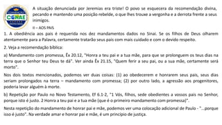 1. A obediência aos pais é requerida nos dez mandamentos dados no Sinai. Se os filhos de Deus olharem
atentamente para a Palavra, certamente tratarão seus pais com mais cuidado e com o devido respeito.
2. Veja a recomendação bíblica:
a) Mandamento com promessa, Êx 20.12, "Honra a teu pai e a tua mãe, para que se prolonguem os teus dias na
terra que o Senhor teu Deus te dá". Ver ainda Êx 21.15, "Quem ferir a seu pai, ou a sua mãe, certamente será
morto".
Nos dois textos mencionados, podemos ver duas coisas: (1) ao obedecerem e honrarem seus pais, seus dias
seriam prolongados na terra – mandamento com promessa; (2) por outro lado, a agressão aos progenitores,
poderia levar alguém à morte.
b) Repetição por Paulo no Novo Testamento, Ef 6.1-2, "1 Vós, filhos, sede obedientes a vossos pais no Senhor,
porque isto é justo. 2 Honra a teu pai e a tua mãe (que é o primeiro mandamento com promessa)".
Nesta repetição do mandamento de honrar pai e mãe, podemos ver uma colocação adicional de Paulo - "...porque
isso é justo". Na verdade amar e honrar pai e mãe, é um princípio de justiça.
A situação denunciada por Jeremias era triste! O povo se esquecera da recomendação divina,
pecando e mantendo uma posição rebelde, o que lhes trouxe a vergonha e a derrota frente a seus
inimigos.
II – AOS PAIS
 