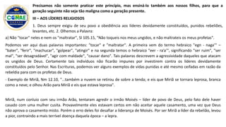 a) Não "tocar" neles e nem os "maltratar", Sl 105.15, "Não toqueis nos meus ungidos, e não maltrateis os meus profetas".
Podemos ver aqui duas palavras importantes: "tocar" e "maltratar". A primeira vem do termo hebraico "egn - naga’" –
"bater", "ferir", "machucar", "golpear", "atingir" e na segunda temos o hebraico "eer - ra’a’", significando "ser ruim", "ser
mal", "ser desagradável", "agir com maldade", "causar dano". Tais palavras descrevem a agressividade daqueles que atacam
os ungidos de Deus. Certamente tais indivíduos não ficarão impunes por investirem contra os líderes devidamente
constituídos pelo Senhor. Nas Escrituras, podemos ver alguns exemplos de vidas punidas e até mesmo ceifadas em razão da
rebeldia para com os profetas de Deus.
- Exemplo de Miriã, Nm 12.10, "...também a nuvem se retirou de sobre a tenda; e eis que Miriã se tornara leprosa, branca
como a neve; e olhou Arão para Miriã e eis que estava leprosa".
Miriã, num conluio com seu irmão Arão, tentaram agredir o irmão Moisés – líder de povo de Deus, pelo fato dele haver
casado com uma mulher cusita. Provavelmente eles estavam certos em não aceitar aquele casamento, uma vez que Deus
não aprova o casamento misto. Porém o erro deles foi desafiar a liderança de Moisés. Por ser Miriã a líder da rebelião, levou
a pior, contraindo a mais terrível doença daquela época – a lepra.
Precisamos não somente praticar este princípio, mas ensiná-lo também aos nossos filhos, para que a
geração seguinte não seja tão maligna como a geração presente.
III – AOS LÍDERES RELIGIOSOS
1. Deus sempre exigiu de seu povo a obediência aos líderes devidamente constituídos, punidos rebeliões,
levantes, etc. 2. Olhemos a Palavra:
 