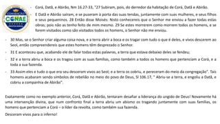 - 30 Mas, se o Senhor criar alguma coisa nova, e a terra abrir a boca e os tragar com tudo o que é deles, e vivos descerem ao
Seol, então compreendereis que estes homens têm desprezado o Senhor.
- 31 E aconteceu que, acabando ele de falar todas estas palavras, a terra que estava debaixo deles se fendeu;
- 32 e a terra abriu a boca e os tragou com as suas famílias, como também a todos os homens que pertenciam a Corá, e a
toda a sua fazenda.
- 33 Assim eles e tudo o que era seu desceram vivos ao Seol; e a terra os cobriu, e pereceram do meio da congregação". Tais
homens acabaram sendo símbolos de rebelião no meio do povo de Deus, Sl 106.17, " Abriu-se a terra, e engoliu a Datã, e
cobriu a companhia de Abirão".
Exatamente como no exemplo anterior, Corá, Datã e Abirão, tentaram desafiar a liderança do ungido de Deus! Novamente há
uma intervenção divina, que num confronto final a terra abriu um abismo os tragando juntamente com suas famílias, os
homens que pertenciam a Corá – o líder da revolta, como também sua fazenda.
Desceram vivos para o inferno!
- Corá, Datã, e Abirão, Nm 16.27-33, "27 Subiram, pois, do derredor da habitação de Corá, Datã e Abirão.
- E Datã e Abirão saíram, e se puseram à porta das suas tendas, juntamente com suas mulheres, e seus filhos
e seus pequeninos. 28 Então disse Moisés: Nisto conhecereis que o Senhor me enviou a fazer todas estas
obras; pois não as tenho feito de mim mesmo. 29 Se estes morrerem como morrem todos os homens, e se
forem visitados como são visitados todos os homens, o Senhor não me enviou.
 