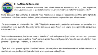 Nesta passagem das Escrituras, o apóstolo Paulo recomenda a Igreja de Tessalônica que trate com dignidade
aqueles que trabalham na obra de Deus, principalmente aqueles que os presidiam e os admoestavam.
-
Os pastores deve ser obedecidos, Hb 13.17, "Obedecei a vossos guias, sendo-lhes submissos; porque velam por
vossas almas como quem há de prestar contas delas; para que o façam com alegria e não gemendo, porque isso
não vos seria útil".
Temos aqui uma ordem (observe que o verbo "obedecer" está no imperativo) aos irmãos hebreus, para que estes
obedecessem seus guias. A palavra "guia", vem do grego "hgeomai hegeomai", "aquele que vai adiante", "que
governa", "que dirige", "o chefe", "o comandante".
É por esta razão que em algumas traduções temos a palavra pastor. Não somente deveriam prestar obediência a
seus líderes, mas também ser-lhes submissos, um reforço para a obediência.
b) No Novo Testamento:
- Aqueles que presidem e trabalham como líderes devem ser reconhecidos, 1Ts 5.12, "Ora, rogamo-vos,
irmãos, que reconheçais os que trabalham entre vós, presidem sobre vós no Senhor e vos admoestam".
 