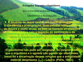 Evangelho Segundo o Espiritismo...
Bem-aventurados os Brandos e Pacíficos
OBEDIÊNCIA E RESIGNAÇÃO
8. A doutrina de Jesus ensina, em todos os seus pontos,
a obediência e a resignação, duas virtudes companheiras
da doçura e muito ativas, se bem os homens erradamente
as confundam com a negação do sentimento e da
vontade. A obediência é o consentimento da razão; a
resignação é o consentimento do coração, forças ativas
ambas, porquanto carregam o fardo das provações que a
revolta insensata deixa cair.
O pusilânime não pode ser resignado, do mesmo modo
que o orgulhoso e o egoísta não podem ser obedientes.
Jesus foi a encarnação dessas virtudes que a antigüidade
material desprezava. [...] – Lázaro. (Paris, 1863.)
 