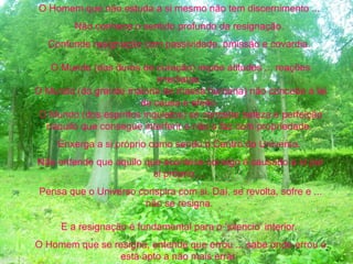O Homem que não estuda a si mesmo não tem discernimento ...
Não conhece o sentido profundo da resignação.
Confunde resignação com passividade, omissão e covardia.
O Mundo (dos duros de coração) impõe atitudes ... reações
imediatas.
O Mundo (da grande maioria de massa humana) não concebe a lei
da causa e efeito.
O Mundo (dos espíritos inquietos) só concebe beleza e perfeição
naquilo que consegue interferir e não o faz com propriedade.
Enxerga a si próprio como sendo o Centro do Universo.
Não entende que aquilo que acontece consigo é causado a sí por
si próprio ...
Pensa que o Universo conspira com si. Daí, se revolta, sofre e ...
não se resigna.
E a resignação é fundamental para o ‘silencio’ interior.
O Homem que se resigna, entende que errou ... sabe onde errou e
está apto a não mais errar.
 
