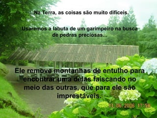 ...Na Terra, as coisas são muito difíceis.
Usaremos a labuta de um garimpeiro na busca
de pedras preciosas...
Ele remove montanhas de entulho para
encontrar uma delas faiscando no
meio das outras, que para ele são
imprestáveis.
 