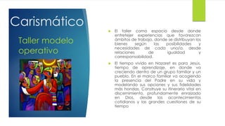  El taller como espacio desde donde
entretejer experiencias que favorezcan
ámbitos de trabajo, donde se distribuyan los
bienes según las posibilidades y
necesidades de cada uno/a, desde
relaciones de igualdad y
corresponsabilidad.
 El tiempo vivido en Nazaret es para Jesús,
tiempo de aprendizaje, en donde va
creciendo dentro de un grupo familiar y un
pueblo. En el marco familiar va acogiendo
la presencia del Padre en su vida y
modelando sus opciones y sus fidelidades
más hondas. Construye su itinerario vital en
discernimiento, profundamente enraizado
en Dios, desde los acontecimientos
cotidianos y las grandes cuestiones de su
tiempo
Taller modelo
operativo
Carismático
 