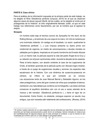 12
PARTE II. Caso clínico
Para el análisis de la información expuesta en la primera parte de este trabajo, se
ha elegido el filme Obediencia perfecta (Urquiza, 2014) en el que se observan
algunos casos de abuso sexual infantil, de los cuales, se ha elegido el vivido por el
protagonista de la historia8
, el niño originalmente llamado Julián, al que en este
trabajo nos referiremos como Sacramento, por ser el nombre que el agresor le
asigna.
Sinopsis
Un hombre baila bajo el hechizo sonoro de Sympathy for the devil, de los
Rolling Stones, y el estímulo de una copa en la mano. Un niño le reclama por
una incómoda visitante. Un castigo es el resultado. La razón: quebrantar la
“obediencia perfecta”. (…) Luis Urquiza presenta su ópera prima con
credencial de vigencia, en medio de canonizaciones y deudas morales no
saldadas por la iglesia. Inspirado en el cuento homónimo de Ernesto Alcocer
y en un hecho real, la película expone la vida del padre Ángel de la Cruz y
su relación con el joven seminarista Julián, durante la década de los sesenta.
Pese al tema áspero, con alusión evidente al caso de los Legionarios de
Cristo, el también guionista de la película (junto con Alcocer) logra mostrar,
a través de un juego de sugerencias visuales y sonoras, los aspectos más
escabrosos de la historia. Con una dinámica de ausencia-presencia en
cámara, se infiere lo que por contexto ya se conoce.
Las actuaciones tanto de Juan Manuel Bernal y Sebastián Aguirre, en los
roles protagónicos, como del gran número de niños que completan el elenco,
mantienen una naturalidad que combina con la fotografía. Las dosis cómicas
conservan el equilibrio dramático aún con el uso a veces sobrado de la
música y del narrador. Obediencia perfecta no (…) tiene el vigor de un
documental. Como ficción, no obstante, consigue exponer un asunto muy
antiguo, que aún necesita salir totalmente del confesionario. (Álvarez, 2014)
8
Al centrar nuestra atención en un caso específico de los ofrecidos por este filme, hemos hecho el
recorrido por las fases exclusivamente a partir de él; sin embargo, hemos indicado en notas al pie
las manifestaciones de algunas etapas que el caso principal no contiene –o por lo menos no son
mostradas por el filme- pero en un caso alterno sí son observables.
 