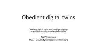 Obedient digital twins
Obedient digital twins and intelligent beings
contribute to ethics and explain-ability
Paul Valckenaers
UCLL – University Colleges Leuven Limburg
 