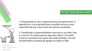 Por que razão agiram assim?


1. Preocupando-se com o aspecto técnico do experimento. A
experiência e a sua aplicação bem-sucedida tornou-se mais
importante do que o bem-estar das pessoas envolvidas.

2. Transferindo a responsabilidade moral para o seu líder. Este
é o comum "Eu estava apenas seguindo ordens”. O sentido
moral ou consciência do sujeito não estão perdidos, mas são
transformados no desejo de agradar ao chefe ou líder.
 