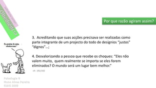 Por que razão agiram assim?


3. Acreditando que suas acções precisava ser realizadas como
parte integrante de um projecto do todo de desígnios “justos”
“dignos”…;

4. Desvalorizando a pessoa que recebe os choques: “Eles não
valem muito, quem realmente se importa se eles forem
eliminados? O mundo será um lugar bem melhor.”
cfr. 191/192
 