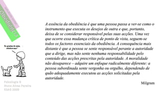 A essência da obediência é que uma pessoa passa a ver-se como o
instrumento que executa os desejos de outra e que, portanto,
deixa de se considerar responsável pelas suas acções. Uma vez
que ocorre essa mudança crítica de ponto de vista, seguem-se
todos os factores essenciais da obediência. A consequência mais
distante é que a pessoa se sente responsável perante a autoridade
que a dirige, mas não sente nenhuma responsabilidade pelo
conteúdo das acções prescritas pela autoridade. A moralidade
não desaparece – adquire um enfoque radicalmente diferente: a
pessoa subordinada sente vergonha ou orgulho, dependendo de
quão adequadamente executou as acções solicitadas pela
autoridade.
 