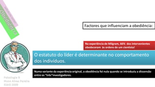 Factores que influenciam a obediência:



                                        Na experiência de Milgram, 66% dos intervenientes
                                        obedeceram às ordens de um cientista!

O estatuto do líder é determinante no comportamento
dos indivíduos.
Numa variante da experiência original, a obediência foi nula quando se introduziu a dissensão
entre os “três”investigadores.
 