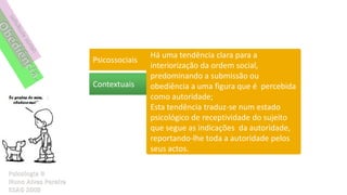 Há uma tendência clara para a
Psicossociais
                interiorização da ordem social,
                predominando a submissão ou
Contextuais     obediência a uma figura que é percebida
                como autoridade;
                Esta tendência traduz-se num estado
                psicológico de receptividade do sujeito
                que segue as indicações da autoridade,
                reportando-lhe toda a autoridade pelos
                seus actos.
 