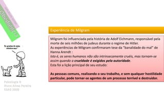 Experiência de Milgram

Milgram foi influenciada pela história de Adolf Eichmann, responsável pela
morte de seis milhões de judeus durante o regime de Hitler.
As experiências de Milgram confirmaram tese da “banalidade do mal” de
Hanna Arendt :
Isto é, os seres humanos não são intrinsecamente cruéis, mas tornam-se
assim quando a crueldade é exigidos pela autoridade.
Esta foi a lição principal de seu estudo:

As pessoas comuns, realizando o seu trabalho, e sem qualquer hostilidade
particular, pode tornar-se agentes de um processo terrível e destruidor.
 