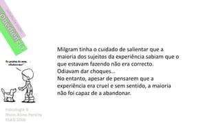 Milgram tinha o cuidado de salientar que a
maioria dos sujeitos da experiência sabiam que o
que estavam fazendo não era correcto.
Odiavam dar choques…
No entanto, apesar de pensarem que a
experiência era cruel e sem sentido, a maioria
não foi capaz de a abandonar.
 