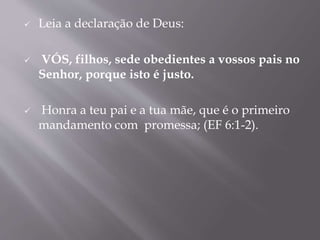  Leia a declaração de Deus:
 VÓS, filhos, sede obedientes a vossos pais no
Senhor, porque isto é justo.
 Honra a teu pai e a tua mãe, que é o primeiro
mandamento com promessa; (EF 6:1-2).
 
