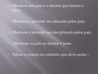  Obedecer aos pais é o mesmo que honrar a
Deus.
 Obedecer e permitir ser educado pelos pais.
 Obedecer é permitir ser disciplinado pelos pais.
 Obedecer os pais no Senhor é justo.
 Educa a criança no caminho que deve andar...
 