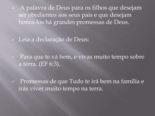  A palavra de Deus para os filhos que desejam
ser obedientes aos seus pais e que desejam
honra-los há grandes promessas de Deus.
 Leia a declaração de Deus:
 Para que te vá bem, e vivas muito tempo sobre
a terra. (EF 6:3).
 Promessas de que Tudo te irá bem na família e
irás viver muito tempo na terra.
 