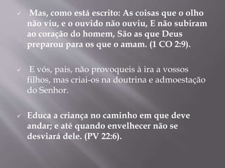  Mas, como está escrito: As coisas que o olho
não viu, e o ouvido não ouviu, E não subiram
ao coração do homem, São as que Deus
preparou para os que o amam. (1 CO 2:9).
 E vós, pais, não provoqueis à ira a vossos
filhos, mas criai-os na doutrina e admoestação
do Senhor.
 Educa a criança no caminho em que deve
andar; e até quando envelhecer não se
desviará dele. (PV 22:6).
 
