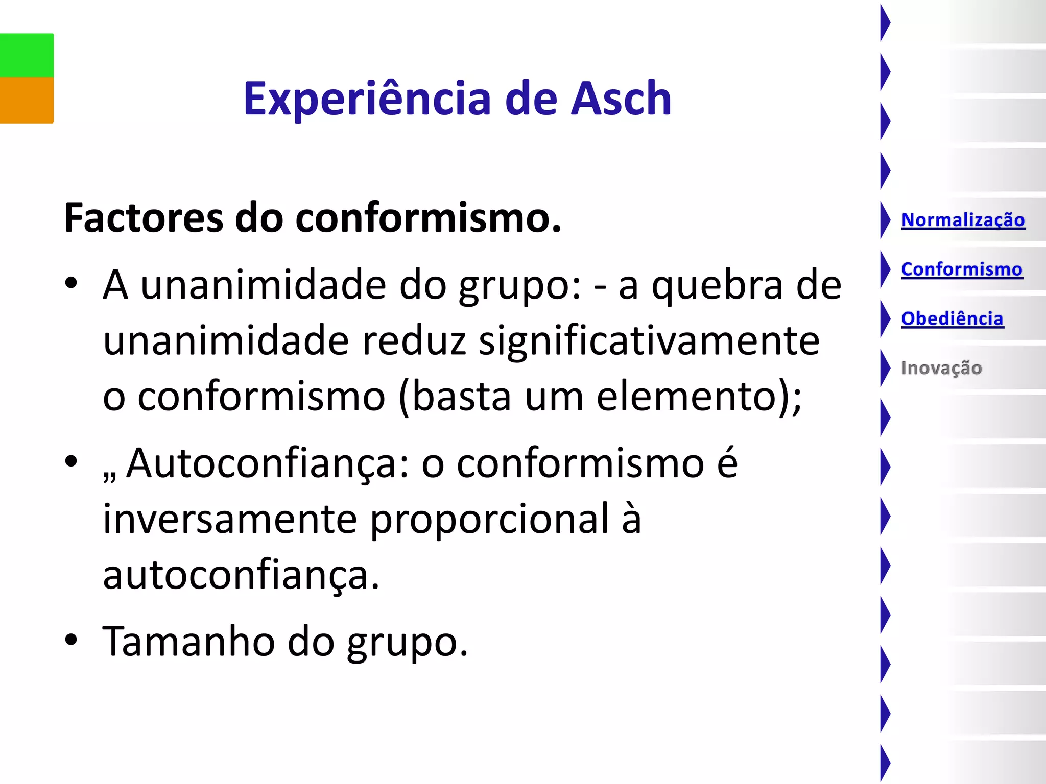 Experiência de Asch

Factores do conformismo.
• A unanimidade do grupo: - a quebra de
  unanimidade reduz significativamente
  o conformismo (basta um elemento);
• „Autoconfiança: o conformismo é
  inversamente proporcional à
  autoconfiança.
• Tamanho do grupo.
 