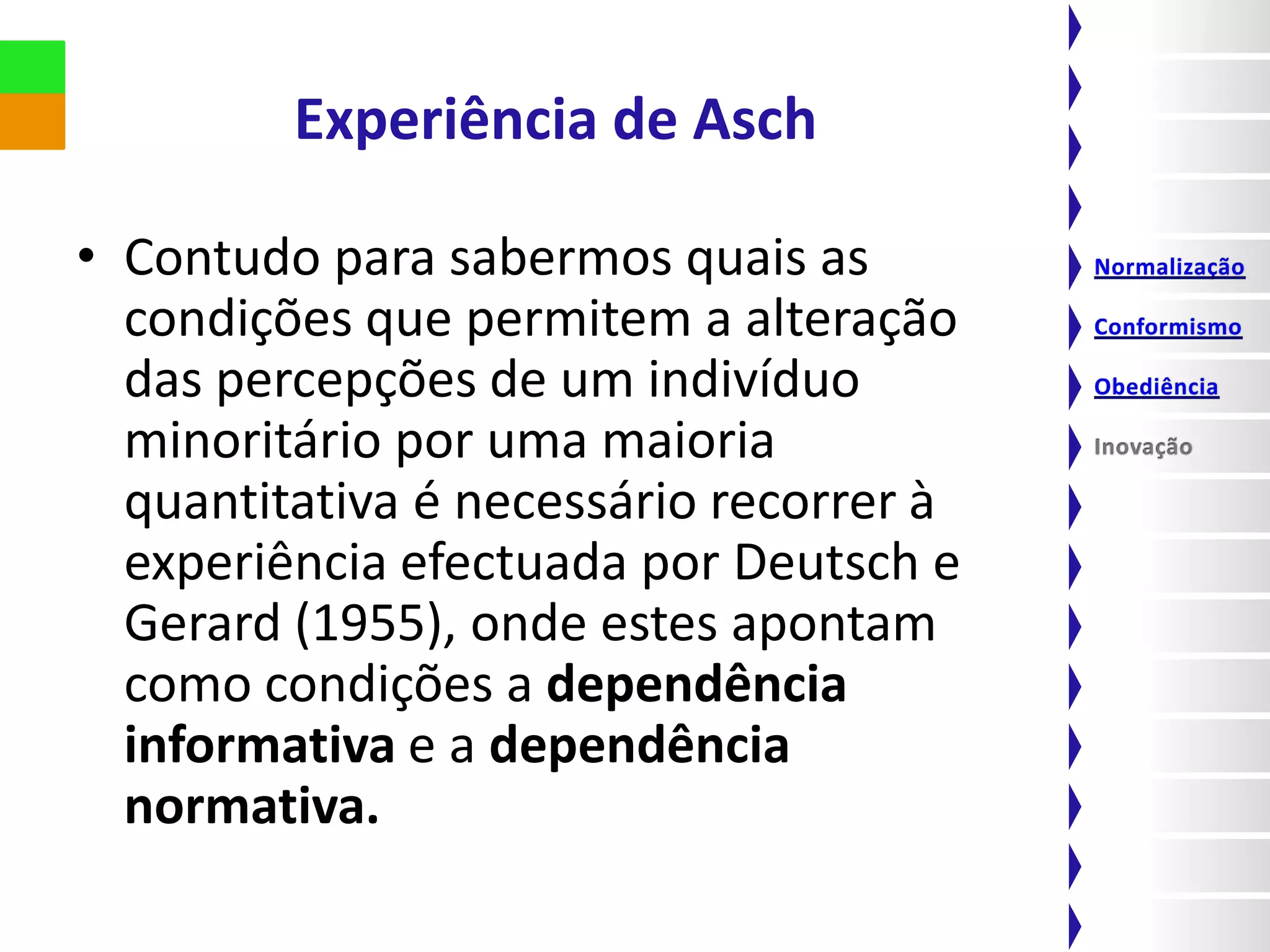 Experiência de Asch

• Contudo para sabermos quais as
  condições que permitem a alteração
  das percepções de um indivíduo
  minoritário por uma maioria
  quantitativa é necessário recorrer à
  experiência efectuada por Deutsch e
  Gerard (1955), onde estes apontam
  como condições a dependência
  informativa e a dependência
  normativa.
 