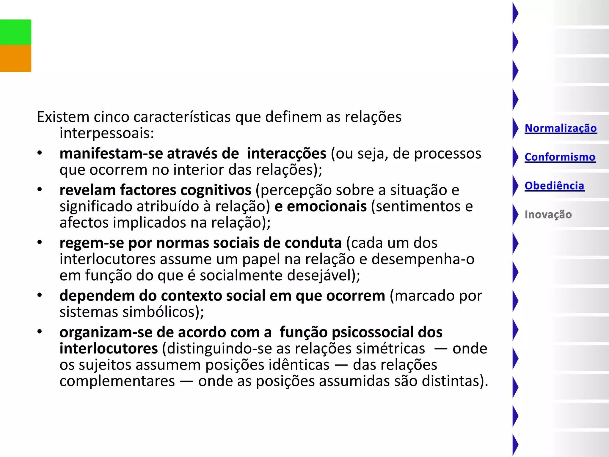Existem cinco características que definem as relações
    interpessoais:
• manifestam-se através de interacções (ou seja, de processos
    que ocorrem no interior das relações);
• revelam factores cognitivos (percepção sobre a situação e
    significado atribuído à relação) e emocionais (sentimentos e
    afectos implicados na relação);
• regem-se por normas sociais de conduta (cada um dos
    interlocutores assume um papel na relação e desempenha-o
    em função do que é socialmente desejável);
• dependem do contexto social em que ocorrem (marcado por
    sistemas simbólicos);
• organizam-se de acordo com a função psicossocial dos
    interlocutores (distinguindo-se as relações simétricas — onde
    os sujeitos assumem posições idênticas — das relações
    complementares — onde as posições assumidas são distintas).
 