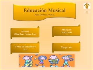 Educación Musical
Para jóvenes y niños
Alumno:
Obed Fco. Orozco Luis
Centro de Estudios de
Jazz
Matrícula:
S14011694
Xalapa, Ver.
 
