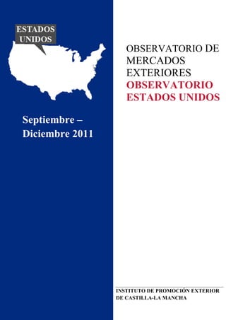  
 
 
 
 
 
 
 
 
OBSERVATORIO DE
MERCADOS
EXTERIORES
OBSERVATORIO
ESTADOS UNIDOS
 
 
   Septiembre –
Diciembre 2011 
 
 
 
 
   
 
 
 
 
 
 
 
 
 
 
 
INSTITUTO DE PROMOCIÓN EXTERIOR
DE CASTILLA-LA MANCHA
 
