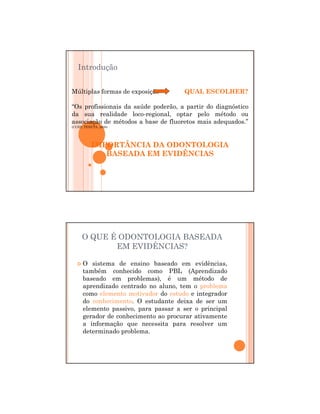 29/12/2011
2
Múltiplas formas de exposição QUAL ESCOLHER?
“Os profissionais da saúde poderão, a partir do diagnóstico
da sua realidade loco-regional, optar pelo método ou
associação de métodos a base de fluoretos mais adequados.”
(CURY; TENUTA, 2008)
IMPORTÂNCIA DA ODONTOLOGIA
BASEADA EM EVIDÊNCIAS
Introdução
O QUE É ODONTOLOGIA BASEADA
EM EVIDÊNCIAS?
O sistema de ensino baseado em evidências,
também conhecido como PBL (Aprendizado
baseado em problemas), é um método de
aprendizado centrado no aluno, tem o problema
como elemento motivador do estudo e integrador
do conhecimento. O estudante deixa de ser um
elemento passivo, para passar a ser o principal
gerador de conhecimento ao procurar ativamente
a informação que necessita para resolver um
determinado problema.
 