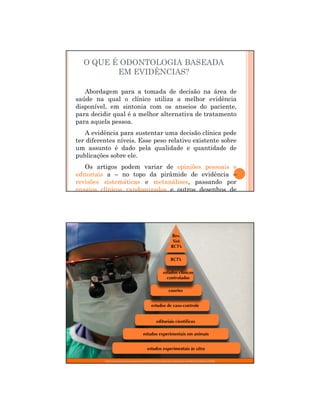 29/12/2011
3
Abordagem para a tomada de decisão na área de
saúde na qual o clínico utiliza a melhor evidência
disponível, em sintonia com os anseios do paciente,
para decidir qual é a melhor alternativa de tratamento
para aquela pessoa.
A evidência para sustentar uma decisão clínica pode
ter diferentes níveis. Esse peso relativo existente sobre
um assunto é dado pela qualidade e quantidade de
publicações sobre ele.
Os artigos podem variar de opiniões pessoais e
editoriais a – no topo da pirâmide de evidência –
revisões sistemáticas e metanálises, passando por
ensaios clínicos randomizados e outros desenhos de
O QUE É ODONTOLOGIA BASEADA
EM EVIDÊNCIAS?
http://superdentista.blogspot.com/2010/12/piramide-de-evidencias.html#axzz1WgAmmYdD
 