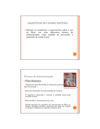 29/12/2011
4
OBJETIVOS DO NOSSO ESTUDO
Discutir as tendências e controvérsias sobre o uso
do flúor, em suas diferentes formas de
administração, como medida de prevenção e
promoção de saúde bucal.
Formas de administração
Flúor Sistêmico:
- Ingestão de água fluoretada ou alimentos preparados com
água fluoretada
- Aumento transitório da concentração de F salivar
- F ingerido é absorvido e retorna à cavidade bucal pela
secreção salivar
- Parte do flúor: incorporação nos ossos
- Estado aparente de equilíbrio da concentração de Flúor no
sangue: equilíbrio de flúor renovável nos ossos em relação
ao sangue e depende da ingestão contínua de F.
http://www.bemparana.com.br/maximosaude/wp-
content/uploads/2010/01/beber-agua.jpg
 
