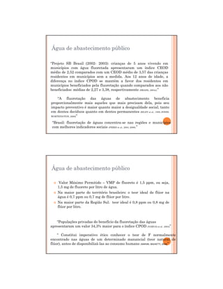 29/12/2011
6
Água de abastecimento público
“Projeto SB Brasil (2002- 2003): crianças de 5 anos vivendo em
municípios com água fluoretada apresentaram um índice CEOD
médio de 2,52 comparados com um CEOD médio de 3,57 das crianças
residentes em municípios sem a medida. Aos 12 anos de idade, a
diferença no índice CPOD se mantém a favor dos residentes em
municípios beneficiados pela fluoretação quando comparados aos não
beneficiados: médias de 2,27 e 3,38, respectivamente (BRASIL, 2004c).”
“A fluoretação das águas de abastecimento beneficia
proporcionalmente mais aqueles que mais precisam dela, pois seu
impacto preventivo é maior quanto maior a desigualdade social, tanto
em dentes decíduos quanto em dentes permanentes (RILEY et al., 1999; JONES;
WORTHINGTON, 2000)”
“Brasil: fluoretação de águas concentra-se nas regiões e municípios
com melhores indicadores sociais (PERES et al., 2004, 2006).”
Valor Máximo Permitido – VMP de fluoreto é 1,5 ppm, ou seja,
1,5 mg de fluoreto por litro de água.
Na maior parte do território brasileiro: o teor ideal de flúor na
água é 0,7 ppm ou 0,7 mg de flúor por litro.
Na maior parte da Região Sul: teor ideal é 0,8 ppm ou 0,8 mg de
flúor por litro.
“Populações privadas do benefício da fluoretação das águas
apresentaram um valor 34,3% maior para o índice CPOD (NARVAI et al., 2004)”
“ Constitui imperativo ético conhecer o teor de F normalmente
encontrado nas águas de um determinado manancial (teor natural de
flúor), antes de disponibilizá-las ao consumo humano (NARVAI; BIGHETTI, 2008)”
Água de abastecimento público
 