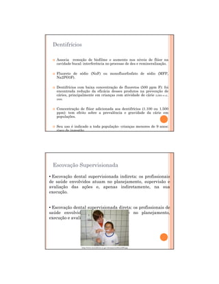 29/12/2011
7
Dentifrícios
Associa remoção de biofilme e aumento nos níveis de flúor na
cavidade bucal: interferência no processo de des e remineralização.
Fluoreto de sódio (NaF) ou monofluorfosfato de sódio (MFP,
Na2PO3F).
Dentifrícios com baixa concentração de fluoretos (500 ppm F): foi
encontrada redução da eficácia desses produtos na prevenção de
cáries, principalmente em crianças com atividade de cárie (LIMA et al.,
2008).
Concentração de flúor adicionada aos dentifrícios (1.100 ou 1.500
ppm): tem efeito sobre a prevalência e gravidade da cárie em
populações.
Seu uso é indicado a toda população- crianças menores de 9 anos:
risco de ingestão
Escovação Supervisionada
• Escovação dental supervisionada indireta: os profissionais
de saúde envolvidos atuam no planejamento, supervisão e
avaliação das ações e, apenas indiretamente, na sua
execução.
• Escovação dental supervisionada direta: os profissionais de
saúde envolvidos atuam diretamente no planejamento,
execução e avaliação das ações
http://www.munizfreire.es.gov.br/arquivos/fotos/288.jpg
 