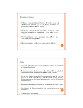 29/12/2011
8
Enxaguatórios
Solução concentrada de fluoreto de sódio, para ser
Bochechada diária (NaF a 0,05%), semanal ou
quinzenalmente (NaF a 0,2%).
Revisões sistemáticas recentes indicam uma
redução de cárie na ordem de 23% a 30% (MARINHO et
al., 2003a).
Contraindicado em crianças em idade pré-
escolar:risco de ingestão.
Recomendações bochechos semanais e diários
Géis
Usado em aplicações profissionais: ambiente restrito do consultório
ou clínica odontológica
Revisão sistemática da literatura indica 19% a 37% de redução de
cárie quando do uso individual (MARINHO et al., 2003b).
Gel de flúor-fosfato acidulado (FFA) com concentração de 1,23% de
fluoreto em ácido ortofosfórico a 0,1 M durante quatro minutos.
Recomendações de não beber água ou comer por até 30 minutos
após a aplicação
Recomenda-se aplicação semestral ou quadrimestral (PINTO, 2001)
Não há risco de fluorose dentária: alta concentração porém baixa
frequência
Crianças: risco de ingestão
 