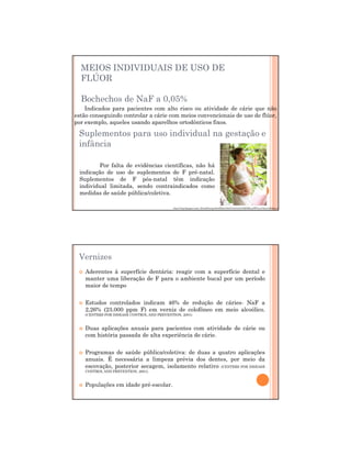 29/12/2011
9
MEIOS INDIVIDUAIS DE USO DE
FLÚOR
Bochechos de NaF a 0,05%
Indicados para pacientes com alto risco ou atividade de cárie que não
estão conseguindo controlar a cárie com meios convencionais de uso de flúor,
por exemplo, aqueles usando aparelhos ortodônticos fixos.
Suplementos para uso individual na gestação e
infância
Por falta de evidências científicas, não há
indicação de uso de suplementos de F pré-natal.
Suplementos de F pós-natal têm indicação
individual limitada, sendo contraindicados como
medidas de saúde pública/coletiva.
http://3.bp.blogspot.com/_IFun9Nyrlqw/SwHXlo01SnI/AAAAAAAABOM/ay9WTnyz7Xw/s1600/gravidas.jpg
Aderentes à superfície dentária: reagir com a superfície dental e
manter uma liberação de F para o ambiente bucal por um período
maior de tempo
Estudos controlados indicam 46% de redução de cáries- NaF a
2,26% (23.000 ppm F) em verniz de colofôneo em meio alcoólico.
(CENTERS FOR DISEASE CONTROL AND PREVENTION, 2001)
Duas aplicações anuais para pacientes com atividade de cárie ou
com história passada de alta experiência de cárie.
Programas de saúde pública/coletiva: de duas a quatro aplicações
anuais. É necessária a limpeza prévia dos dentes, por meio da
escovação, posterior secagem, isolamento relativo (CENTERS FOR DISEASE
CONTROL AND PREVENTION, 2001).
Populações em idade pré-escolar.
Não há risco de fluorose dentária na frequência recomendada
Vernizes
 