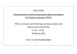WELCOME
Orientation Webinar on Outcome-Based Education (OBE) and Accreditation
for Program Evaluators (PEVs)
PEOs, Curriculum and Teaching Learning, Analysis and
Attainment of COs & POs
11:35 – 12:45
30 March 2022
Prof C R MUTHUKRISHNAN
1
 