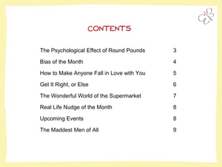 The Psychological Effect of Round Pounds 3
Bias of the Month 4
How to Make Anyone Fall in Love with You 5
Get It Right, or Else 6
The Wonderful World of the Supermarket 7
Real Life Nudge of the Month 8
Upcoming Events 8
The Maddest Men of All 9
CONTENTS
 