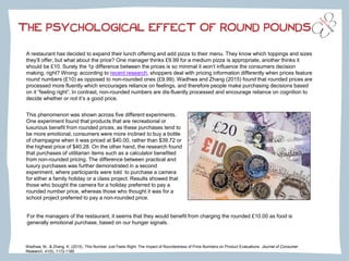 Wadhwa, M., & Zhang, K. (2015). This Number Just Feels Right: The Impact of Roundedness of Price Numbers on Product Evaluations. Journal of Consumer
Research, 41(5), 1172-1185
A restaurant has decided to expand their lunch offering and add pizza to their menu. They know which toppings and sizes
they’ll offer, but what about the price? One manager thinks £9.99 for a medium pizza is appropriate, another thinks it
should be £10. Surely the 1p difference between the prices is so minimal it won’t influence the consumers decision
making, right? Wrong: according to recent research, shoppers deal with pricing information differently when prices feature
round numbers (£10) as opposed to non-rounded ones (£9.99). Wadhwa and Zhang (2015) found that rounded prices are
processed more fluently which encourages reliance on feelings, and therefore people make purchasing decisions based
on it “feeling right”. In contrast, non-rounded numbers are dis-fluently processed and encourage reliance on cognition to
decide whether or not it’s a good price.
THE PSYCHOLOGICAL EFFECT OF ROUND POUNDS
This phenomenon was shown across five different experiments.
One experiment found that products that are recreational or
luxurious benefit from rounded prices, as these purchases tend to
be more emotional; consumers were more inclined to buy a bottle
of champagne when it was priced at $40.00, rather than $39.72 or
the highest price of $40.28. On the other hand, the research found
that purchases of utilitarian items such as a calculator benefited
from non-rounded pricing. The difference between practical and
luxury purchases was further demonstrated in a second
experiment, where participants were told to purchase a camera
for either a family holiday or a class project. Results showed that
those who bought the camera for a holiday preferred to pay a
rounded number price, whereas those who thought it was for a
school project preferred to pay a non-rounded price.
For the managers of the restaurant, it seems that they would benefit from charging the rounded £10.00 as food is
generally emotional purchase, based on our hunger signals.
 