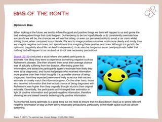 BIAS OF THE MONTH
Optimism Bias
When looking at the future, we tend to inflate the good and positive things we think will happen to us and ignore the
bad and negative things that could happen. Our tendency to be too hopeful leads us to consistently overstate how
successful we will be, the chances we will win the lottery, or even our perceived ability to avoid a car crash whilst
driving drunk, when compared to our friends. We tend to image positive outcomes much more clearly and vividly than
we imagine negative outcomes, and spend more time imagining these positive outcomes. Although it is good to be
optimistic (negativity about life can lead to depression), it can also be dangerous as an overly-optimistic belief that
nothing bad will happen to us can lead us to not take necessary precautions.
Sharot, T. (2011). The optimism bias. Current Biology, 21 (23), R941-R945.
Sharot (2011) conducted a study where she asked participants to
estimate how likely they were to experience something negative such as
Alzheimer's disease. She then showed them what their average chance
was of actually suffering from the disease. After being given this
information, she asked the participants again to estimate how likely they
were to be diagnosed, and found that people who received information
more positive than their initial thoughts (i.e. a smaller chance of being
diagnosed than they expected) were more likely to reduce their second
estimate to closely match the information given. On the other hand, those
who received information that their actual chance of being diagnosed with
Alzheimer's was higher than they originally thought stuck to their original
estimate. Essentially, the participants only changed their estimation in
light of positive information and ignored negative information, therefore
showing we are biased towards believing only positive information.
As mentioned, being optimistic is a good thing but we need to ensure that this bias doesn’t lead us to ignore relevant
negative information or stop us from taking necessary precautions, particularly in the health space such as cancer
screening.
 