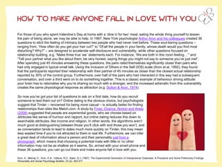 HOW TO MAKE ANYONE FALL IN LOVE WITH YOU
For those of you who spent Valentine’s Day at home with a ‘dine in for two’ meal, eating the whole thing yourself to lessen
the pain of being alone, we may be able to help. In 1997, New York psychologist Arthur Aron and his colleagues created 36
questions to elicit the feeling of intimacy between two people who had never met before. These soul-baring questions –
ranging from, “How often do you get your hair cut?” to “Of all the people in your family, whose death would you find most
disturbing? Why?” – are designed to accelerate self-disclosure and vulnerability, while other questions focused on
relationship building, e.g. “Make three true ‘we’ statements each. For instance, ‘We are both in this room feeling…’” and
“Tell your partner what you like about them; be very honest, saying things you might not say to someone you’ve just met”.
After spending just 45 minutes answering these questions, the pairs rated themselves significantly closer than pairs who
had only engaged in typical small talk. Using the Inclusion of Others in the Self (IOS) scale (Aron et al, 1992), they found
that the participants reported their relationship with their partner of 45 minutes as closer than the closest actual relationship
reported by 30% of the control group. Furthermore, over half of the pairs who had interacted in this way had a subsequent
conversation, and over a third went on to do something together. This is a classic example of behaviour driving attitude:
your brain has to rationalise why you’re sharing so much with a stranger, and the increased adrenalin from this vulnerability
creates the same physiological response as attraction (e.g. Dutton & Aron, 1974).
So now you’ve got your list of questions to ask on a first date, how do you recruit
someone to test them out on? Online dating is the obvious choice, but psychologists
suggest that Tinder – renowned for being more casual – is actually better for finding
relationships than sites like Match.com. A study by Frost, Chance, Norton and Ariely
(2008) suggested that people are experiential goods, who we choose based on
attributes like sense of humour and rapport, but online dating reduces this down to
searchable attributes, like income and religion. In other words, the algorithms aren’t
much good at distinguishing between those you’ll click with and those you won’t, and
as conversation tends to lead to dates much more quickly on Tinder, this may mean
less wasted time if you’re not attracted to them in real life. Furthermore, we can infer
a great deal of information about a person and their personality just from a
photograph, which means that choosing a potential mate with little or no other
information may not be as shallow as it seems. So, armed with your smart phone and
these 36 questions, you can go out there and make anyone fall in love with you.
Aron, A., Melinat, E., Aron, E.N., Vallone, R.D., Bator, R.J. (1997). The Experimental Generation of Interpersonal Closeness: A Procedure and Some Preliminary Findings.
Personality and Social Psychology Bulletin, 23 (4), 363-377.
 