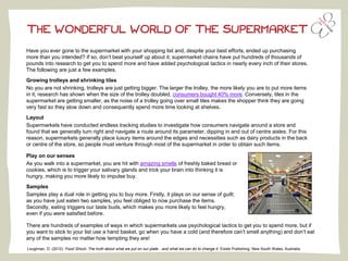 THE WONDERFUL WORLD OF THE SUPERMARKET
Have you ever gone to the supermarket with your shopping list and, despite your best efforts, ended up purchasing
more than you intended? If so, don’t beat yourself up about it; supermarket chains have put hundreds of thousands of
pounds into research to get you to spend more and have added psychological tactics in nearly every inch of their stores.
The following are just a few examples.
Growing trolleys and shrinking tiles
No you are not shrinking, trolleys are just getting bigger. The larger the trolley, the more likely you are to put more items
in it; research has shown when the size of the trolley doubled, consumers bought 40% more. Conversely, tiles in the
supermarket are getting smaller, as the noise of a trolley going over small tiles makes the shopper think they are going
very fast so they slow down and consequently spend more time looking at shelves.
Layout
Supermarkets have conducted endless tracking studies to investigate how consumers navigate around a store and
found that we generally turn right and navigate a route around its parameter, dipping in and out of centre aisles. For this
reason, supermarkets generally place luxury items around the edges and necessities such as dairy products in the back
or centre of the store, so people must venture through most of the supermarket in order to obtain such items.
Play on our senses
As you walk into a supermarket, you are hit with amazing smells of freshly baked bread or
cookies, which is to trigger your salivary glands and trick your brain into thinking it is
hungry, making you more likely to impulse buy.
Samples
Samples play a dual role in getting you to buy more. Firstly, it plays on our sense of guilt;
as you have just eaten two samples, you feel obliged to now purchase the items.
Secondly, eating triggers our taste buds, which makes you more likely to feel hungry,
even if you were satisfied before.
There are hundreds of examples of ways in which supermarkets use psychological tactics to get you to spend more, but if
you want to stick to your list use a hand basket, go when you have a cold (and therefore can’t smell anything) and don’t eat
any of the samples no matter how tempting they are!
Loughnan, D. (2012). Food Shock: The truth about what we put on our plate…and what we can do to change it. Exisle Publishing: New South Wales, Australia.
 