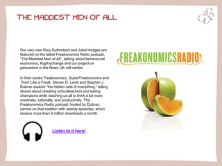THE MADDEST MEN OF ALL
Our very own Rory Sutherland and Juliet Hodges are
featured on the latest Freakonomics Radio podcast,
“The Maddest Men of All”, talking about behavioural
economics, #ogilvychange and our project on
persuasion in the News UK call centre.
In their books Freakonomics, SuperFreakonomics and
Think Like a Freak, Steven D. Levitt and Stephen J.
Dubner explore "the hidden side of everything," telling
stories about cheating schoolteachers and eating
champions while teaching us all to think a bit more
creatively, rationally, and productively. The
Freakonomics Radio podcast, hosted by Dubner,
carries on that tradition with weekly episodes, which
receive more than 5 million downloads a month.
Listen to it here!
 
