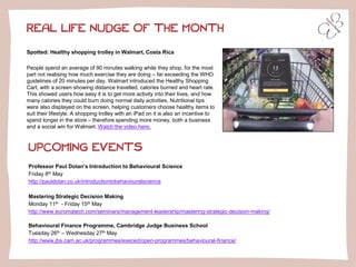 Spotted: Healthy shopping trolley in Walmart, Costa Rica
People spend an average of 90 minutes walking while they shop, for the most
part not realising how much exercise they are doing – far exceeding the WHO
guidelines of 20 minutes per day. Walmart introduced the Healthy Shopping
Cart, with a screen showing distance travelled, calories burned and heart rate.
This showed users how easy it is to get more activity into their lives, and how
many calories they could burn doing normal daily activities. Nutritional tips
were also displayed on the screen, helping customers choose healthy items to
suit their lifestyle. A shopping trolley with an iPad on it is also an incentive to
spend longer in the store – therefore spending more money, both a business
and a social win for Walmart. Watch the video here.
REAL LIFE NUDGE OF THE MONTH
UPCOMING EVENTS
Professor Paul Dolan’s Introduction to Behavioural Science
Friday 8th May
http://pauldolan.co.uk/introductiontobehaviouralscience
Mastering Strategic Decision Making
Monday 11th - Friday 15th May
http://www.euromatech.com/seminars/management-leadership/mastering-strategic-decision-making/
Behavioural Finance Programme, Cambridge Judge Business School
Tuesday 26th – Wednesday 27th May
http://www.jbs.cam.ac.uk/programmes/execed/open-programmes/behavioural-finance/
 