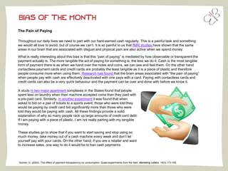 BIAS OF THE MONTH
The Pain of Paying
Throughout our daily lives we need to part with our hard-earned cash regularly. This is a painful task and something
we would all love to avoid, but of course we can’t. It is so painful to us that fMRI studies have shown that the same
areas in our brain that are associated with disgust and physical pain are also active when we spend money.
What is really interesting about this bias is that this “pain of paying” is mediated by how observable or transparent the
payment actually is. The more tangible the act of paying for something is, the less we do it. Cash is the most tangible
form of payment there is as when we hand over the notes and coins, we can see and feel them. On the other hand
contactless payment cards and credit cards are probably the least tangible as it is a piece of plastic and therefore
people consume more when using them. Research has found that the brain areas associated with “the pain of paying”
when people pay with cash are effectively deactivated with one pays with a card. Paying with contactless cards and
credit cards can also be a very quick behaviour and the payment can be over and done with before we know it.
A study in two major apartment complexes in the States found that people
spent less on laundry when their machine accepted coins than they paid with
a pre-paid card. Similarly, in another experiment it was found that when
asked to bid on a pair of tickets to a sports event, those who were told they
would be paying by credit card bid significantly more than those who were
told they would be paying with cash. All these findings provide a solid
explanation of why so many people rack up large amounts of credit card debt:
If I am paying with a piece of plastic, I am not really parting with my tangible
money.
These studies go to show that if you want to start saving and stop using so
much money, take money out of a cash machine every week and don’t let
yourself pay with your cards. On the other hand, if you are a retailer and want
to increase sales, one way to do it would be to ban cash payments.
Soman, D. (2003). The effect of payment transparency on consumption: Quasi-experiments from the field. Marketing Letters, 14(3),173-183.
 