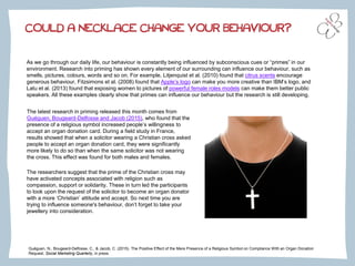 Guéguen, N., Bougeard-Delfosse, C., & Jacob, C. (2015). The Positive Effect of the Mere Presence of a Religious Symbol on Compliance With an Organ Donation
Request. Social Marketing Quarterly, in press.
As we go through our daily life, our behaviour is constantly being influenced by subconscious cues or “primes” in our
environment. Research into priming has shown every element of our surrounding can influence our behaviour, such as
smells, pictures, colours, words and so on. For example, Litjenquist et al. (2010) found that citrus scents encourage
generous behaviour, Fitzsimons et al. (2008) found that Apple’s logo can make you more creative than IBM’s logo, and
Latu et al. (2013) found that exposing women to pictures of powerful female roles models can make them better public
speakers. All these examples clearly show that primes can influence our behaviour but the research is still developing.
COULD A NECKLACE CHANGE YOUR BEHAVIOUR?
The latest research in priming released this month comes from
Guéguen, Bougeard-Delfosse and Jacob (2015), who found that the
presence of a religious symbol increased people’s willingness to
accept an organ donation card. During a field study in France,
results showed that when a solicitor wearing a Christian cross asked
people to accept an organ donation card, they were significantly
more likely to do so than when the same solicitor was not wearing
the cross. This effect was found for both males and females.
The researchers suggest that the prime of the Christian cross may
have activated concepts associated with religion such as
compassion, support or solidarity. These in turn led the participants
to look upon the request of the solicitor to become an organ donator
with a more ‘Christian’ attitude and accept. So next time you are
trying to influence someone's behaviour, don’t forget to take your
jewellery into consideration.
 